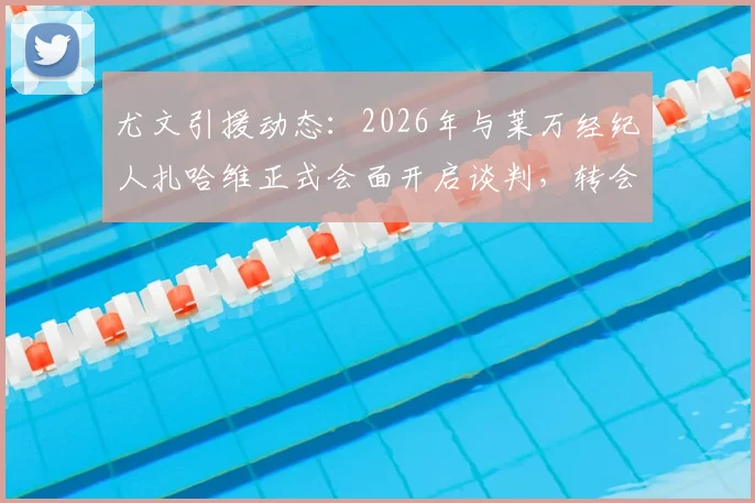 尤文引援动态:2026年与莱万经纪人扎哈维正式会面开启谈判,转会传闻再添新料