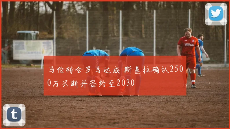 马伦转会罗马达成 斯基拉确认2500万买断并签约至2030