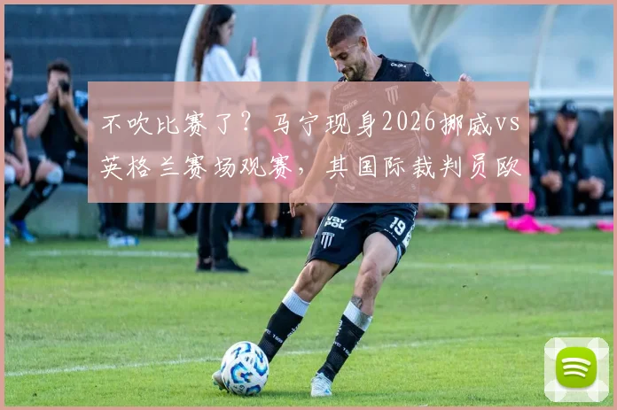 不吹比赛了?马宁现身2026挪威vs英格兰赛场观赛,其国际裁判员欧洲考察动向引关注