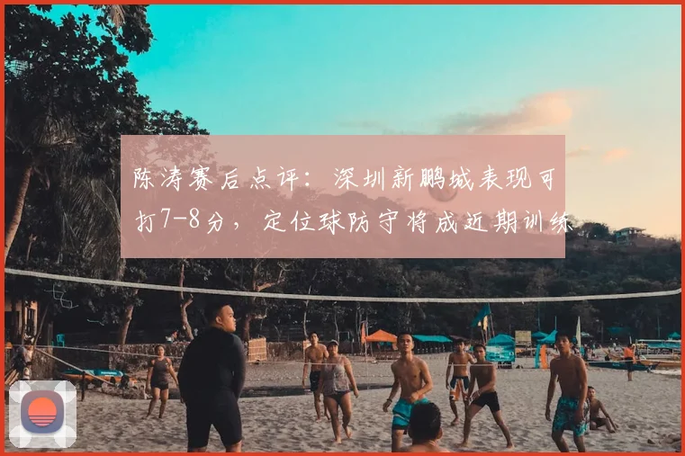 陈涛赛后点评:深圳新鹏城表现可打7-8分,定位球防守将成近期训练重点