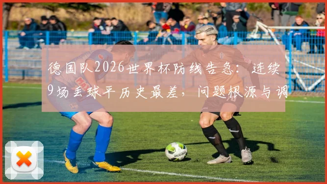 德国队2026世界杯防线告急：连续9场丢球平历史最差，问题根源与调整方向剖析