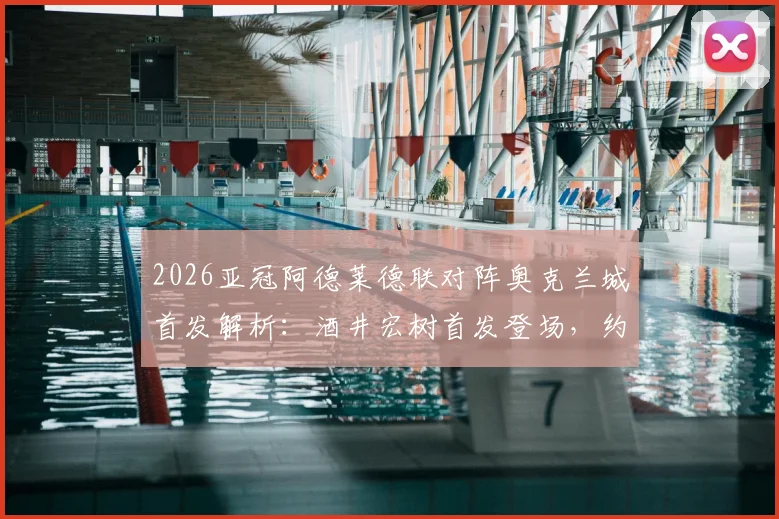 2026亚冠阿德莱德联对阵奥克兰城首发解析:酒井宏树首发登场,约万诺维奇替补待命关键看点