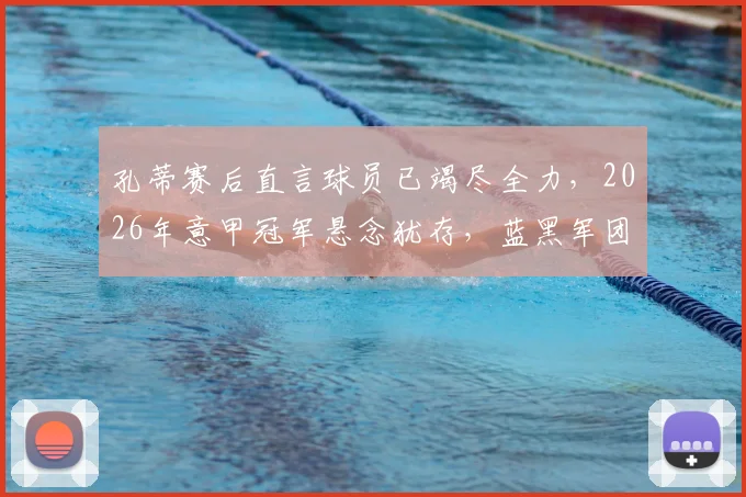 孔蒂赛后直言球员已竭尽全力，2026年意甲冠军悬念犹存，蓝黑军团梦想未灭