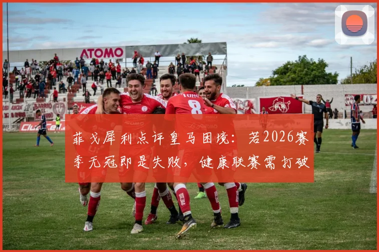 菲戈犀利点评皇马困境：若2026赛季无冠即是失败，健康联赛需打破垄断