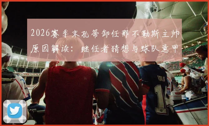 2026赛季末孔蒂卸任那不勒斯主帅原因解读:继任者猜想与球队意甲第二排名分析