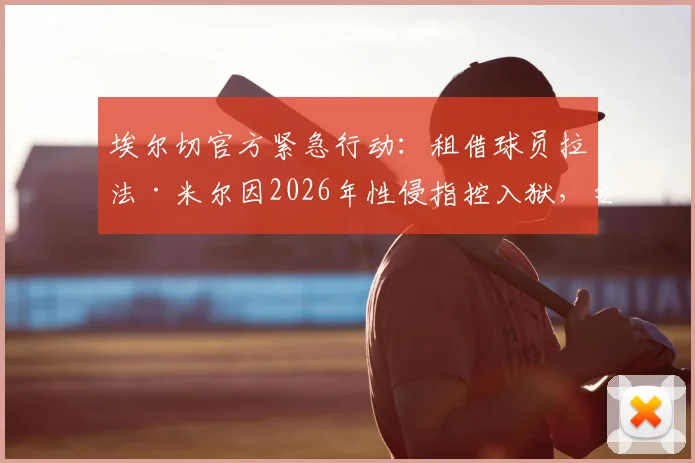 埃尔切官方紧急行动：租借球员拉法·米尔因2026年性侵指控入狱，合同被立即终止