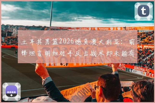 土耳其男篮2026憾负澳大利亚：前锋坦言明知对手反击战术却未能有效限制，赛后深度剖析防守症结
