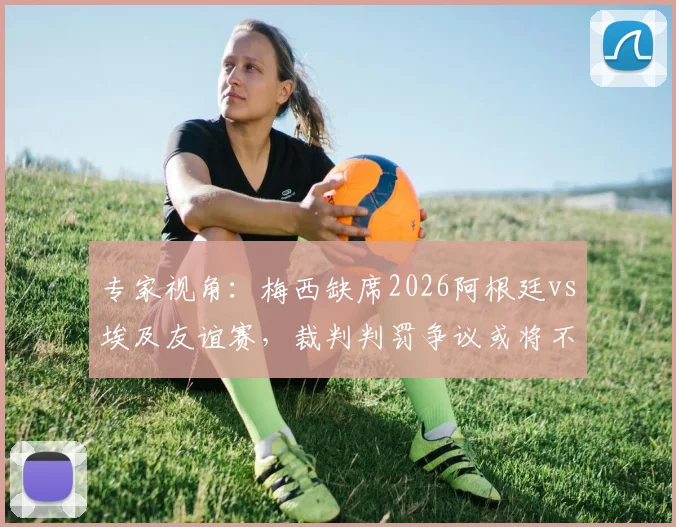 专家视角：梅西缺席2026阿根廷vs埃及友谊赛，裁判判罚争议或将不复存在