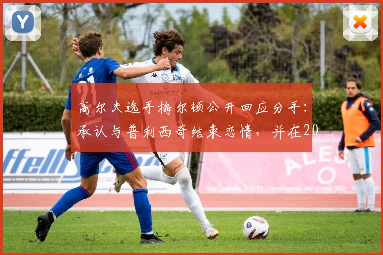 高尔夫选手梅尔顿公开回应分手：承认与普利西奇结束恋情，并在2026年发表个人看法引发网友讨论