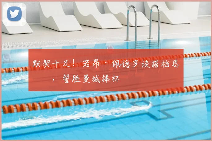 默契十足!若昂·佩德罗谈搭档恩佐,誓胜曼城捧杯