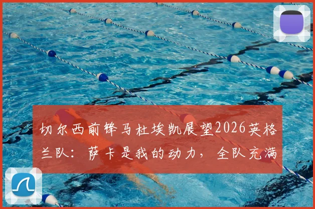 切尔西前锋马杜埃凯展望2026英格兰队:萨卡是我的动力,全队充满阿森纳式团队精神