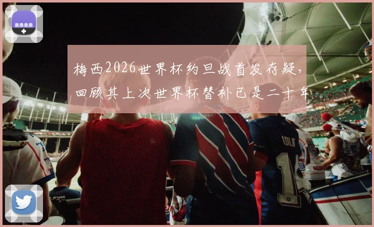 梅西2026世界杯约旦战首发存疑，回顾其上次世界杯替补已是二十年前往事