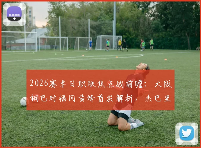 2026赛季日职联焦点战前瞻：大阪钢巴对福冈黄蜂首发解析，杰巴里核心领衔，胡梅特替补待命引热议