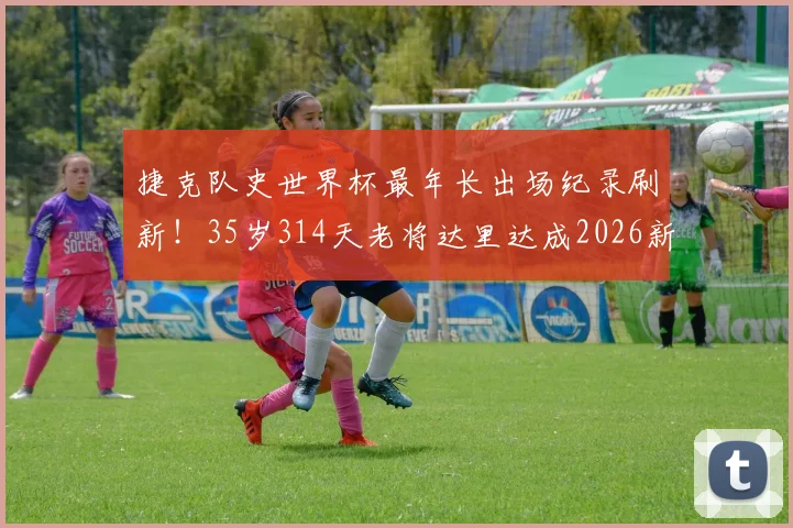 捷克队史世界杯最年长出场纪录刷新！35岁314天老将达里达成2026新传奇，附捷克足球长青树盘点