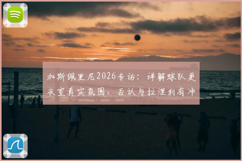 加斯佩里尼2026专访：详解球队更衣室真实氛围，否认与拉涅利有冲突传闻