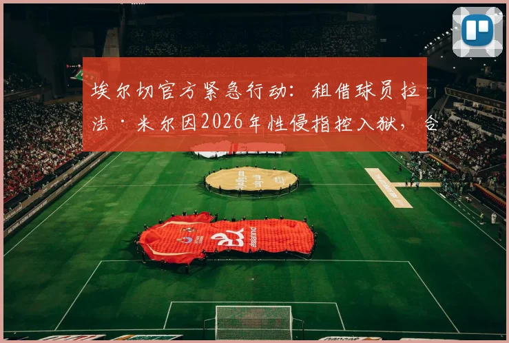 埃尔切官方紧急行动：租借球员拉法·米尔因2026年性侵指控入狱，合同被立即终止