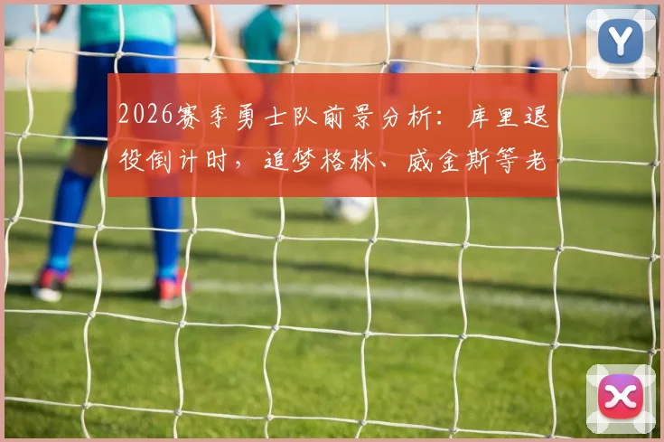 2026赛季勇士队前景分析：库里退役倒计时，追梦格林、威金斯等老将能否带领球队重返总决赛？