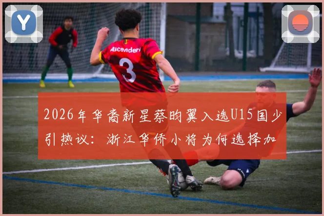 2026年华裔新星蔡昀翼入选U15国少引热议：浙江华侨小将为何选择加盟？