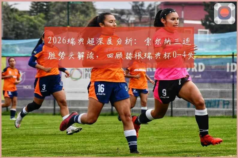 2026瑞典超深度分析:索尔纳三连胜势头解读,回顾赫根瑞典杯0-4失利原因与交锋往绩