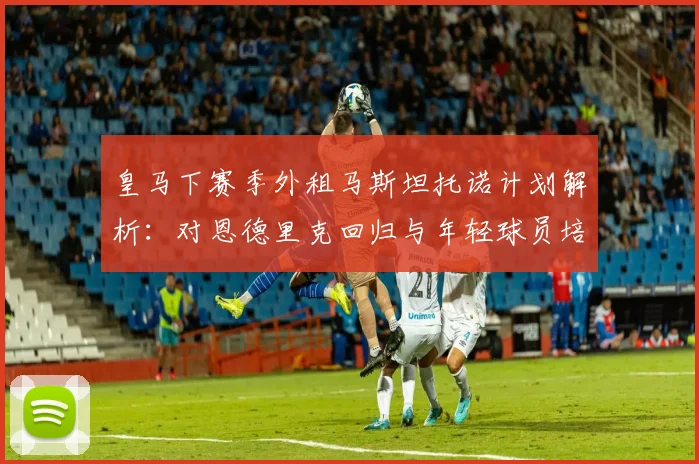 皇马下赛季外租马斯坦托诺计划解析：对恩德里克回归与年轻球员培养路径的深度影响评估