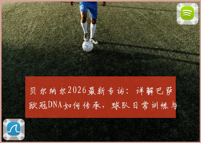 贝尔纳尔2026最新专访:详解巴萨欧冠DNA如何传承,球队日常训练与心态管理全解析