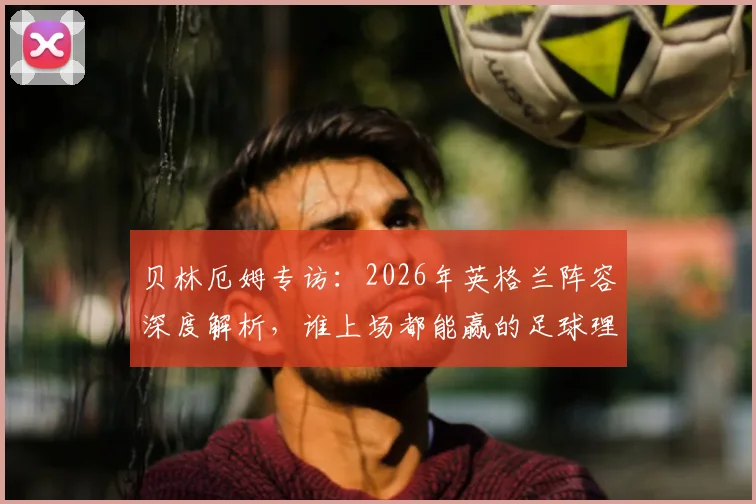 贝林厄姆专访：2026年英格兰阵容深度解析，谁上场都能赢的足球理念