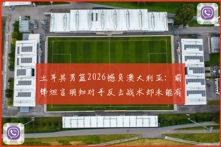 土耳其男篮2026憾负澳大利亚：前锋坦言明知对手反击战术却未能有效限制，赛后深度剖析防守症结