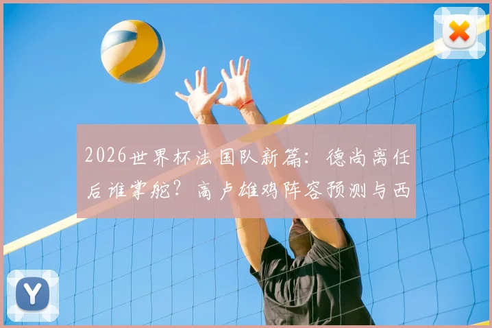 2026世界杯法国队新篇:德尚离任后谁掌舵?高卢雄鸡阵容预测与西班牙一役深度复盘
