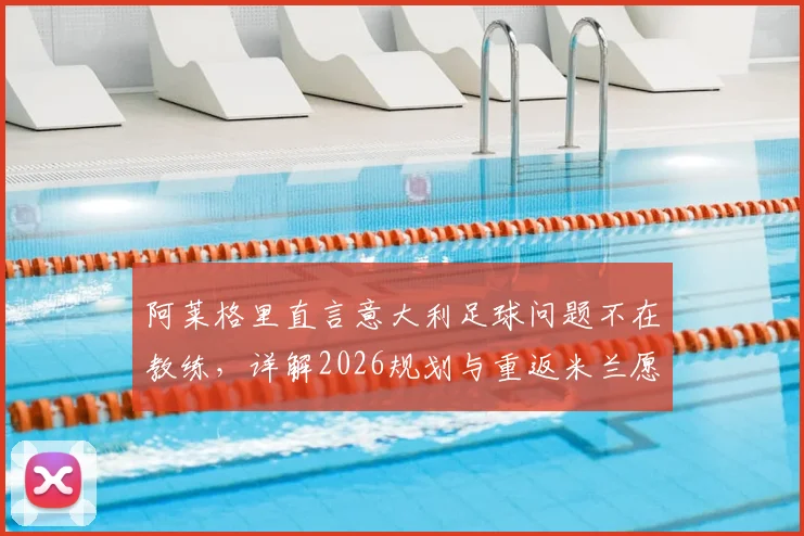 阿莱格里直言意大利足球问题不在教练,详解2026规划与重返米兰愿景,球迷热议其未来走向