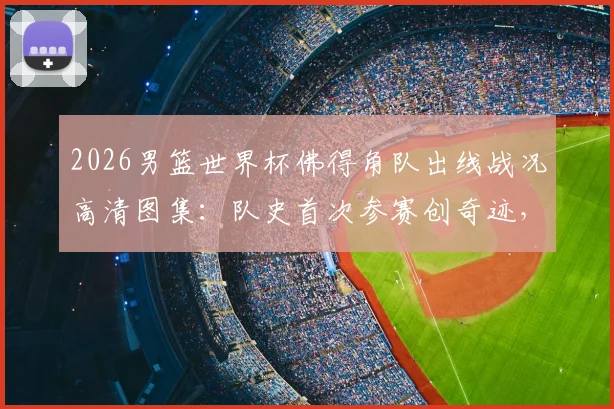 2026男篮世界杯佛得角队出线战况高清图集:队史首次参赛创奇迹,球员赛后疯狂庆祝全记录
