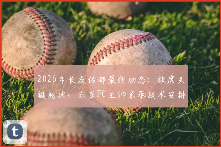 2026年长友佑都最新动态：缺席关键轮次，东京FC主帅亲承战术安排考量，深度解析背后原因