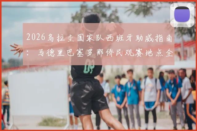 2026乌拉圭国家队西班牙助威指南：马德里巴塞罗那侨民观赛地点全攻略