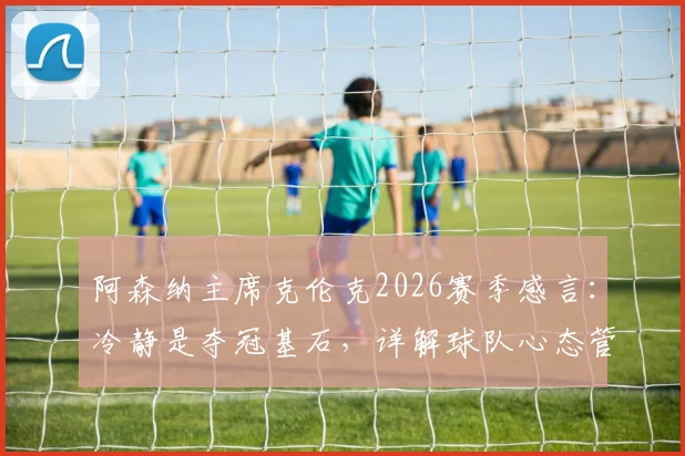 阿森纳主席克伦克2026赛季感言：冷静是夺冠基石，详解球队心态管理与阿尔特塔执教核心