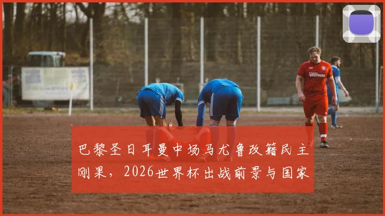 巴黎圣日耳曼中场马尤鲁改籍民主刚果，2026世界杯出战前景与国家队归化策略解析