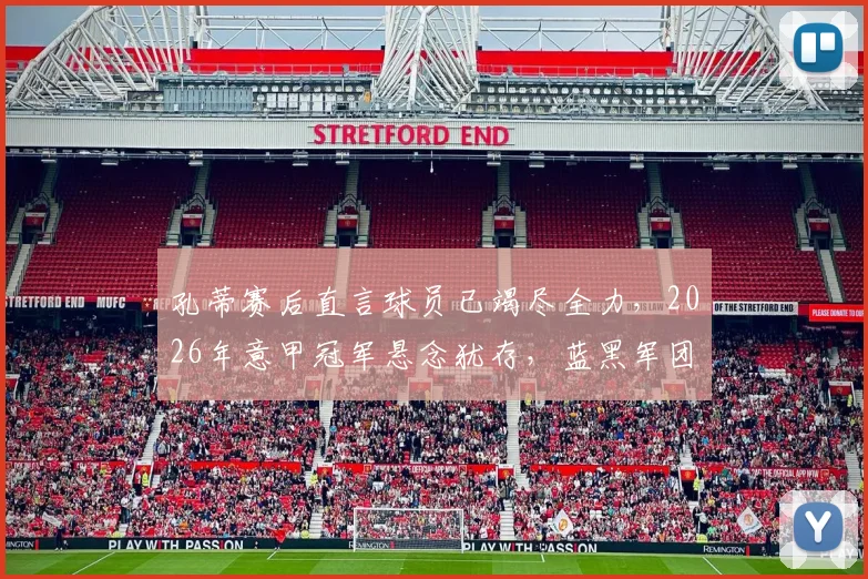 孔蒂赛后直言球员已竭尽全力,2026年意甲冠军悬念犹存,蓝黑军团梦想未灭