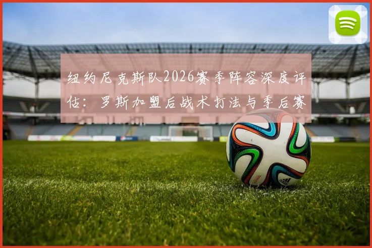 纽约尼克斯队2026赛季阵容深度评估：罗斯加盟后战术打法与季后赛前景全面分析