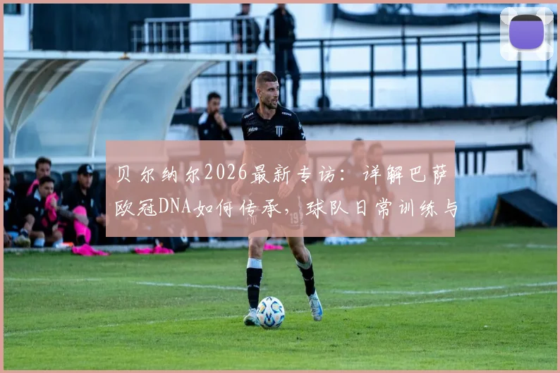 贝尔纳尔2026最新专访：详解巴萨欧冠DNA如何传承，球队日常训练与心态管理全解析