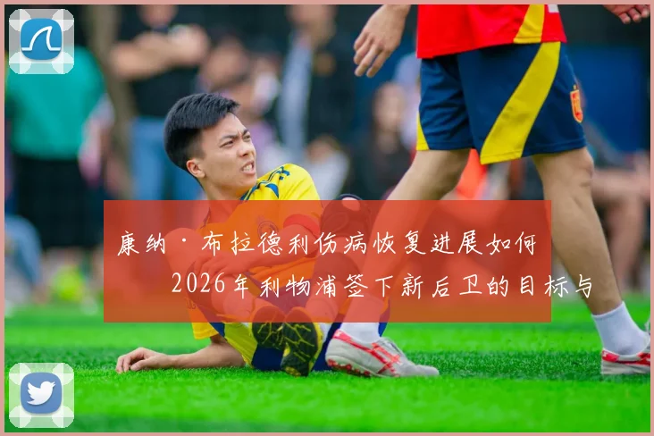康纳·布拉德利伤病恢复进展如何？2026年利物浦签下新后卫的目标与策略深度解读