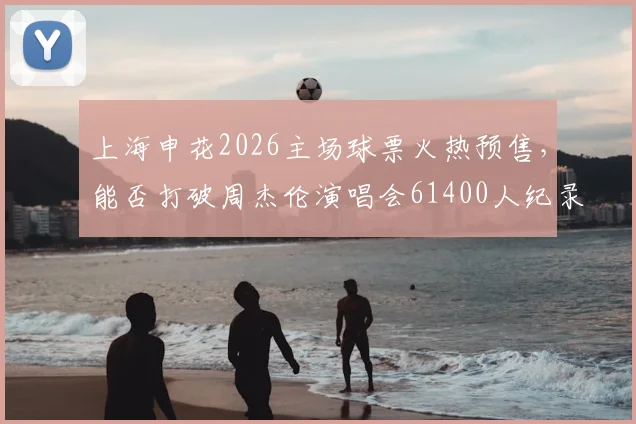 上海申花2026主场球票火热预售，能否打破周杰伦演唱会61400人纪录成焦点