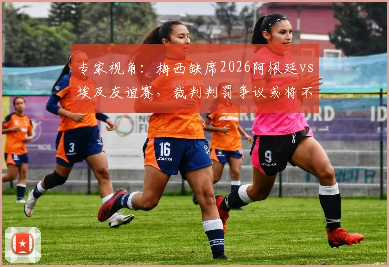 专家视角:梅西缺席2026阿根廷vs埃及友谊赛,裁判判罚争议或将不复存在