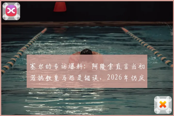 塞尔的专访爆料：阿隆索直言当初若执教皇马恐是错误，2026年仍庆幸未涉更衣室风波