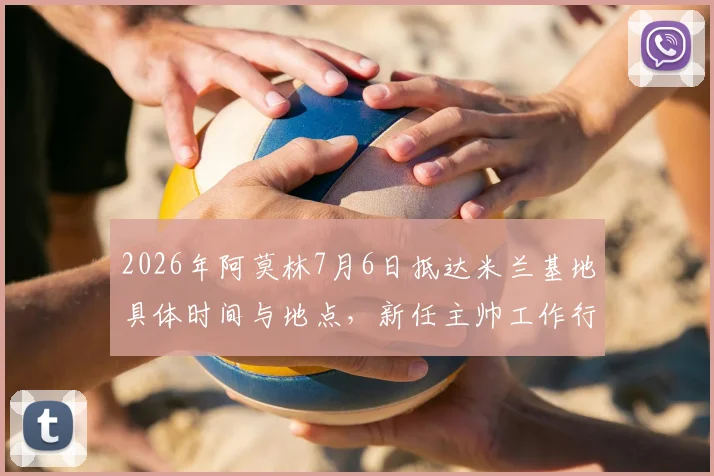 2026年阿莫林7月6日抵达米兰基地具体时间与地点,新任主帅工作行程及签约细节全览