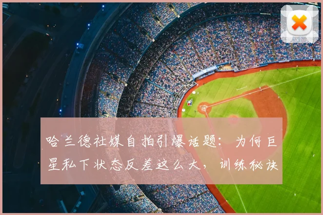 哈兰德社媒自拍引爆话题:为何巨星私下状态反差这么大,训练秘诀与压力管理全解析