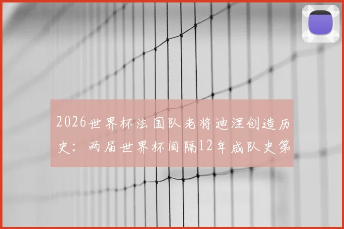 2026世界杯法国队老将迪涅创造历史:两届世界杯间隔12年成队史第一人,回顾其国家队生涯起伏