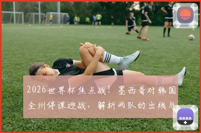 2026世界杯焦点战！墨西哥对韩国全州停课迎战，解析两队的出线与小组头名争夺策略