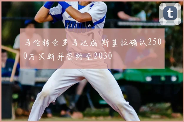 马伦转会罗马达成 斯基拉确认2500万买断并签约至2030