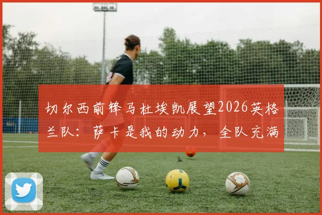 切尔西前锋马杜埃凯展望2026英格兰队：萨卡是我的动力，全队充满阿森纳式团队精神