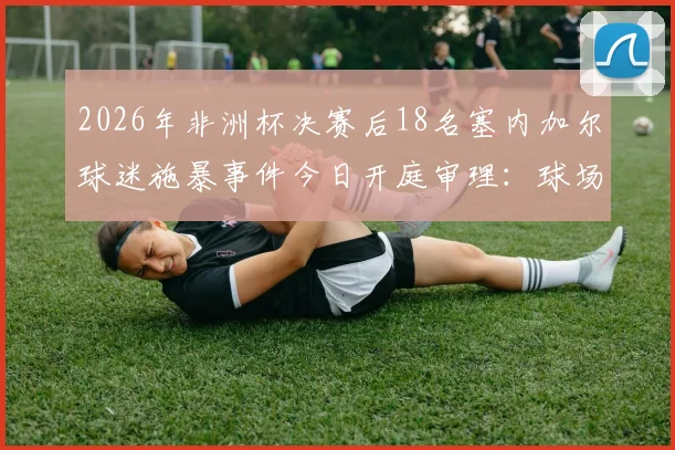 2026年非洲杯决赛后18名塞内加尔球迷施暴事件今日开庭审理:球场暴力何时休?