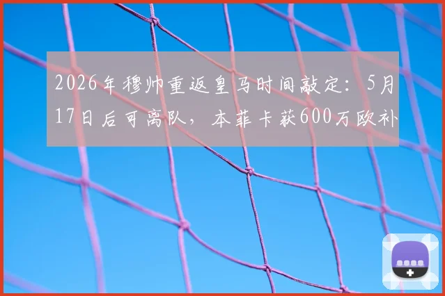 2026年穆帅重返皇马时间敲定：5月17日后可离队，本菲卡获600万欧补偿金细节曝光