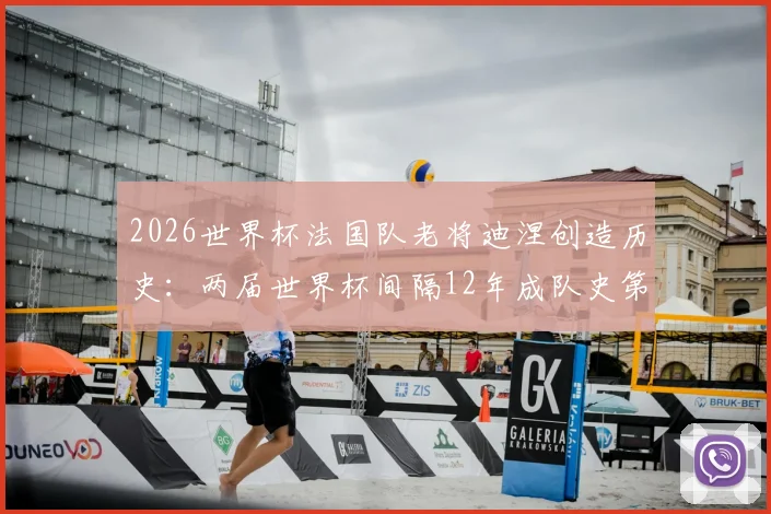 2026世界杯法国队老将迪涅创造历史：两届世界杯间隔12年成队史第一人，回顾其国家队生涯起伏